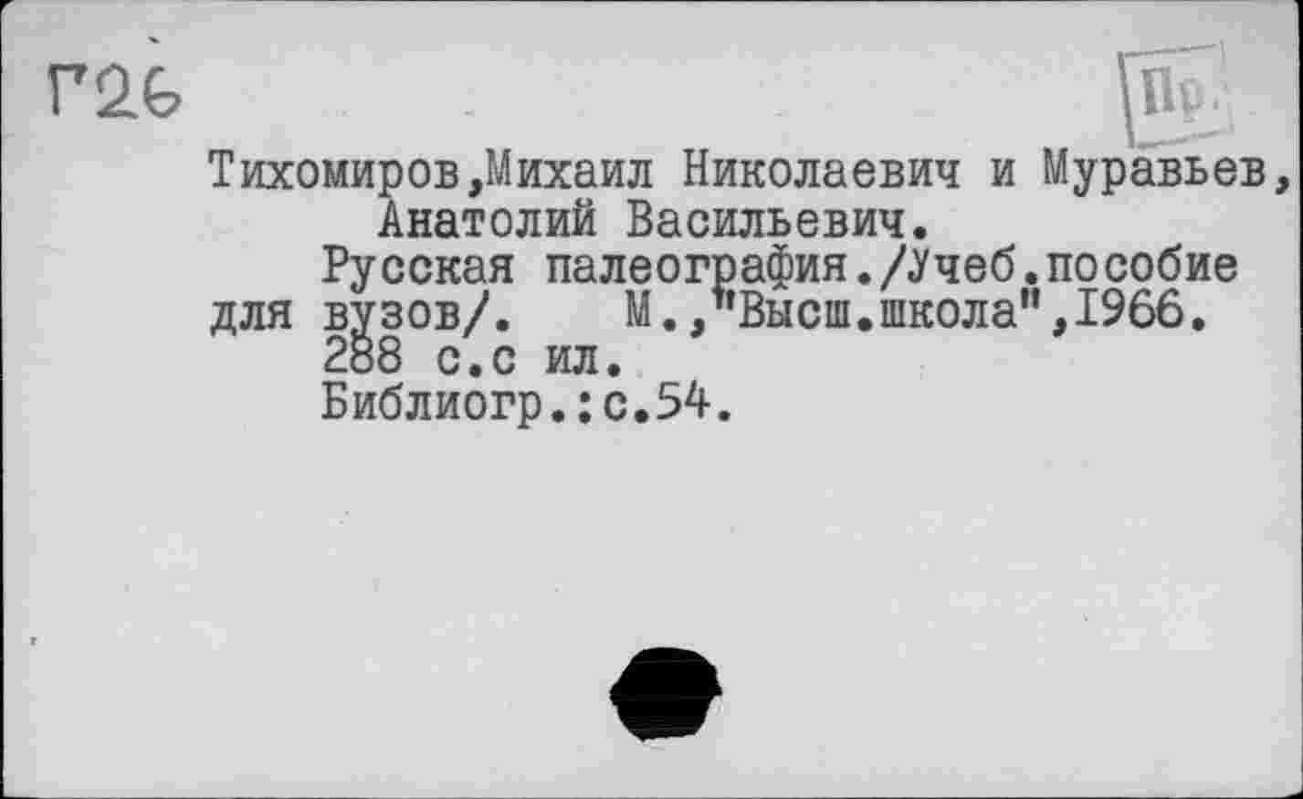 ﻿Тихомиров»Михаил Николаевич и Муравьев, Анатолий Васильевич.
Русская палеография./Учеб.пособие
для вузов/.	М./’Высш.школа”,1966.
2Š8 с.с ил.
Библиогр.:с.54.